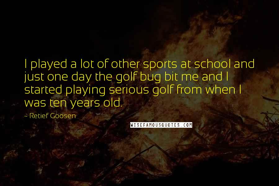 Retief Goosen Quotes: I played a lot of other sports at school and just one day the golf bug bit me and I started playing serious golf from when I was ten years old.