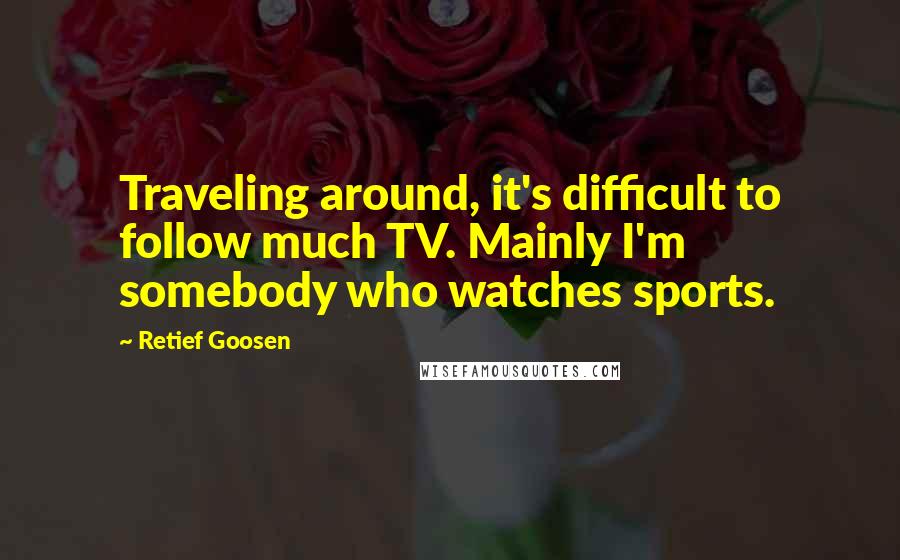 Retief Goosen Quotes: Traveling around, it's difficult to follow much TV. Mainly I'm somebody who watches sports.