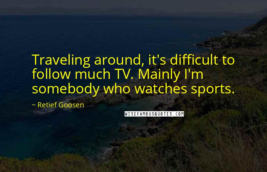 Retief Goosen Quotes: Traveling around, it's difficult to follow much TV. Mainly I'm somebody who watches sports.