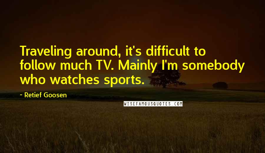 Retief Goosen Quotes: Traveling around, it's difficult to follow much TV. Mainly I'm somebody who watches sports.