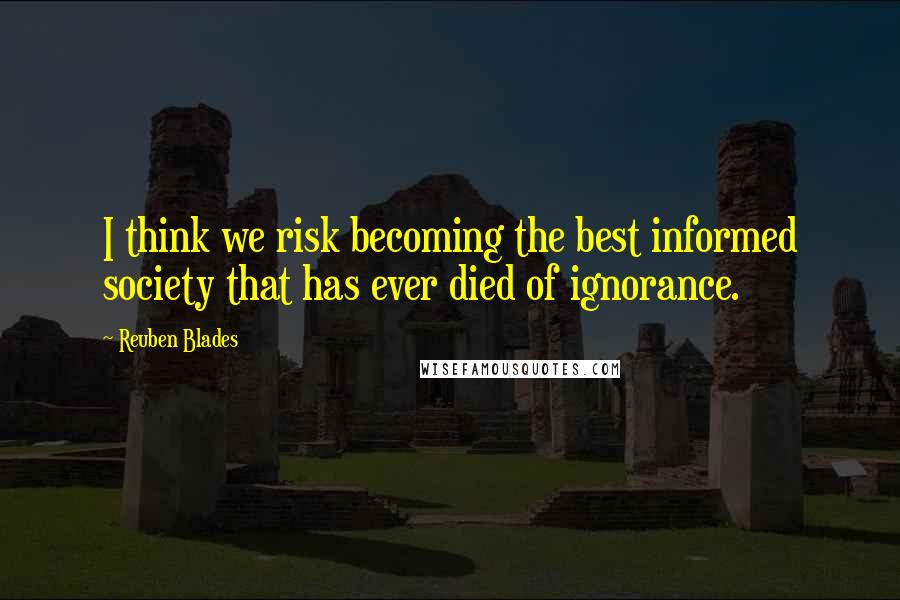 Reuben Blades Quotes: I think we risk becoming the best informed society that has ever died of ignorance.