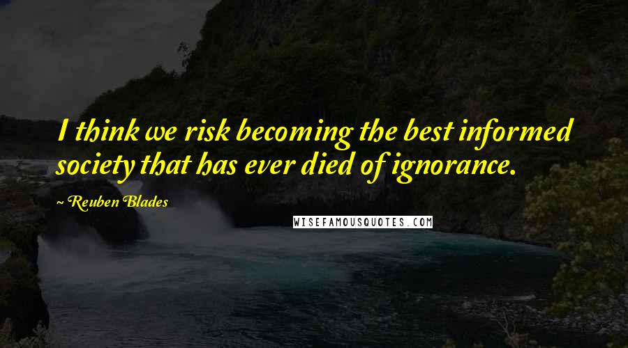 Reuben Blades Quotes: I think we risk becoming the best informed society that has ever died of ignorance.