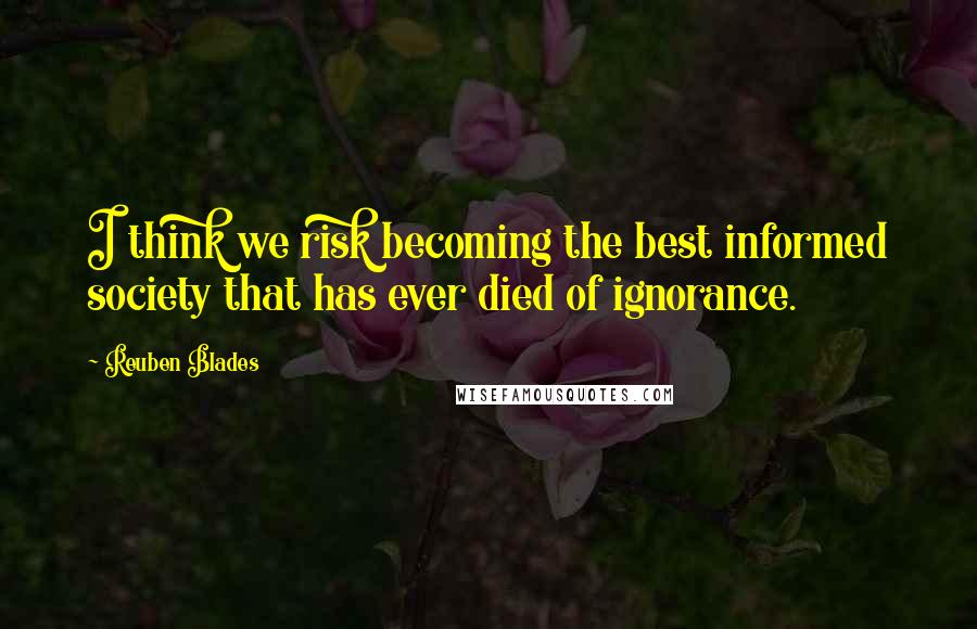 Reuben Blades Quotes: I think we risk becoming the best informed society that has ever died of ignorance.