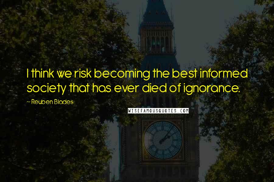 Reuben Blades Quotes: I think we risk becoming the best informed society that has ever died of ignorance.