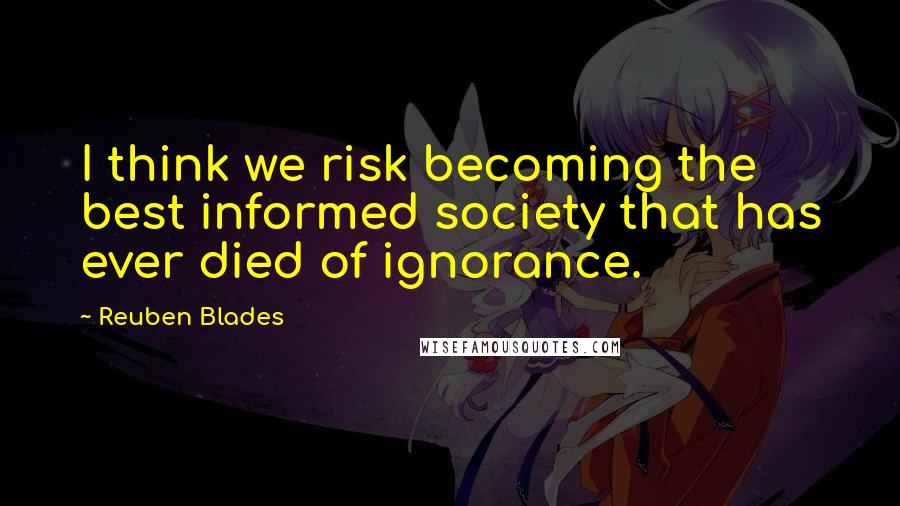 Reuben Blades Quotes: I think we risk becoming the best informed society that has ever died of ignorance.