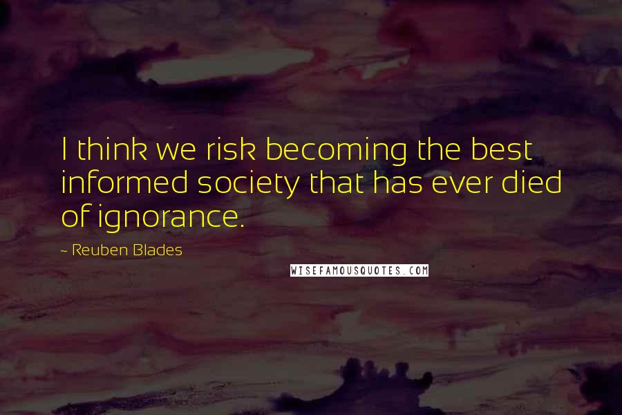 Reuben Blades Quotes: I think we risk becoming the best informed society that has ever died of ignorance.