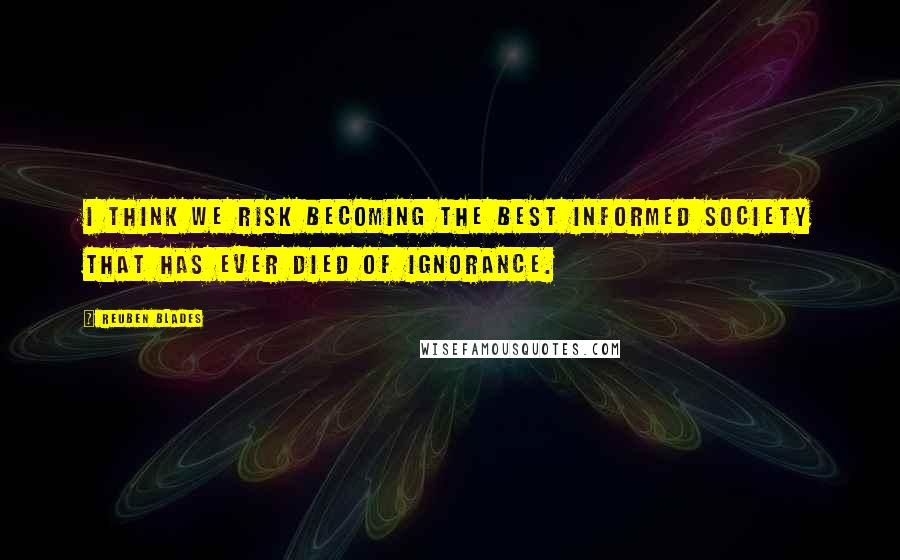 Reuben Blades Quotes: I think we risk becoming the best informed society that has ever died of ignorance.