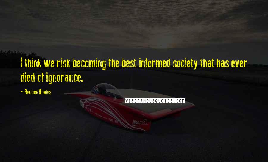 Reuben Blades Quotes: I think we risk becoming the best informed society that has ever died of ignorance.