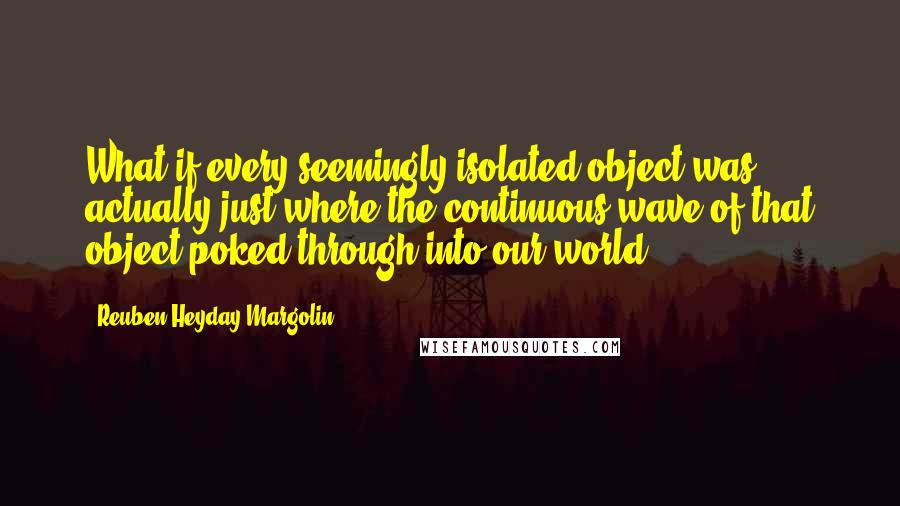Reuben Heyday Margolin Quotes: What if every seemingly isolated object was actually just where the continuous wave of that object poked through into our world?