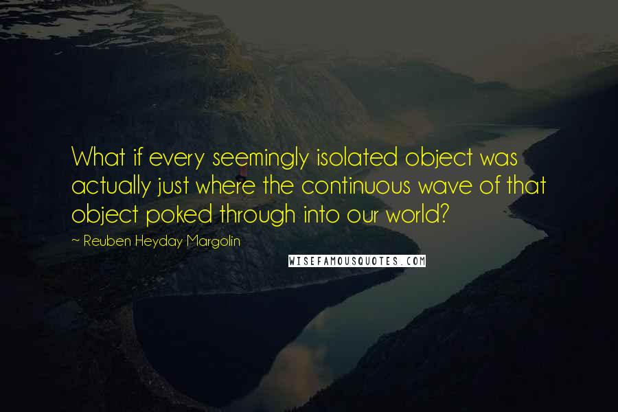 Reuben Heyday Margolin Quotes: What if every seemingly isolated object was actually just where the continuous wave of that object poked through into our world?