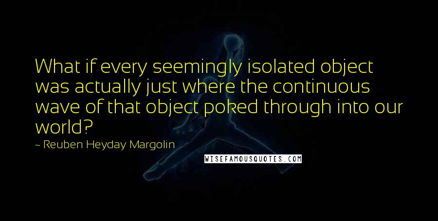 Reuben Heyday Margolin Quotes: What if every seemingly isolated object was actually just where the continuous wave of that object poked through into our world?