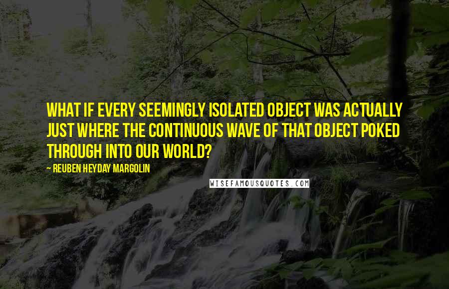 Reuben Heyday Margolin Quotes: What if every seemingly isolated object was actually just where the continuous wave of that object poked through into our world?