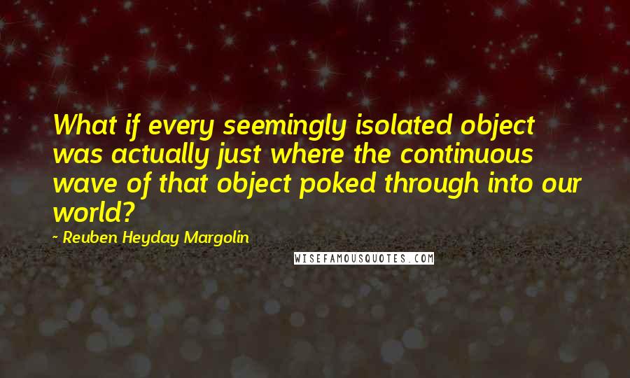 Reuben Heyday Margolin Quotes: What if every seemingly isolated object was actually just where the continuous wave of that object poked through into our world?