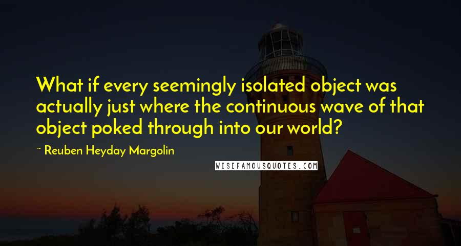 Reuben Heyday Margolin Quotes: What if every seemingly isolated object was actually just where the continuous wave of that object poked through into our world?