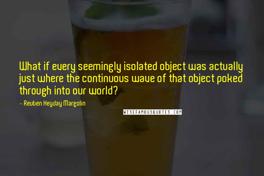 Reuben Heyday Margolin Quotes: What if every seemingly isolated object was actually just where the continuous wave of that object poked through into our world?