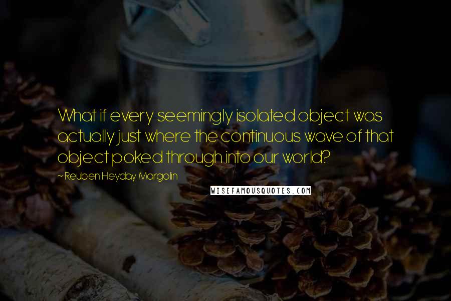 Reuben Heyday Margolin Quotes: What if every seemingly isolated object was actually just where the continuous wave of that object poked through into our world?