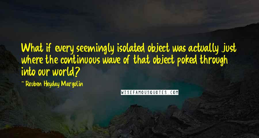 Reuben Heyday Margolin Quotes: What if every seemingly isolated object was actually just where the continuous wave of that object poked through into our world?