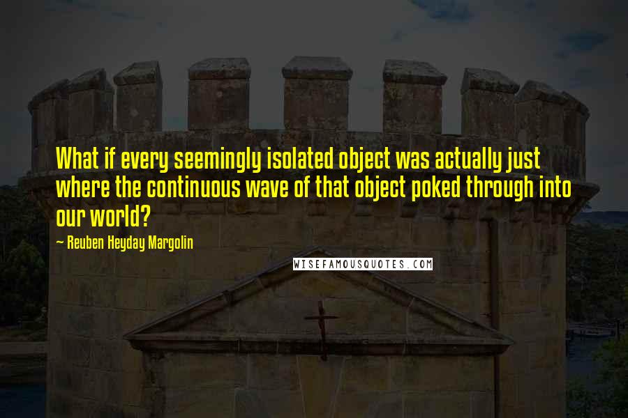 Reuben Heyday Margolin Quotes: What if every seemingly isolated object was actually just where the continuous wave of that object poked through into our world?