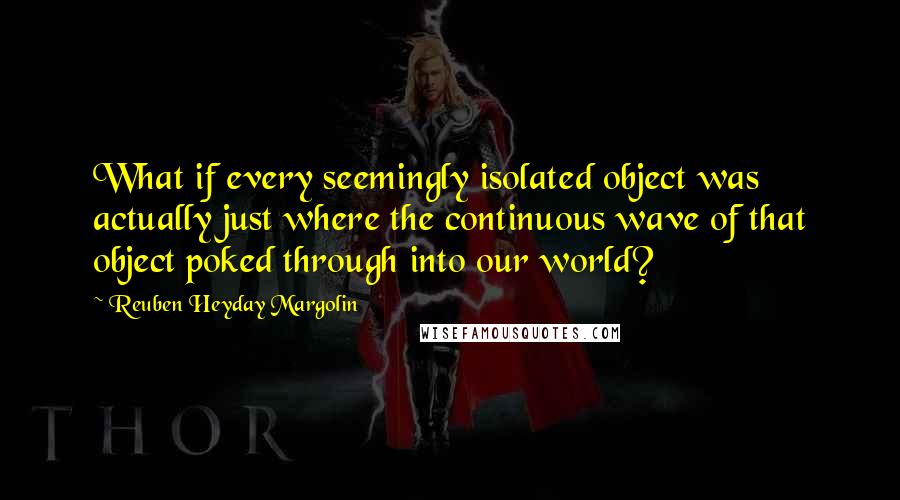 Reuben Heyday Margolin Quotes: What if every seemingly isolated object was actually just where the continuous wave of that object poked through into our world?