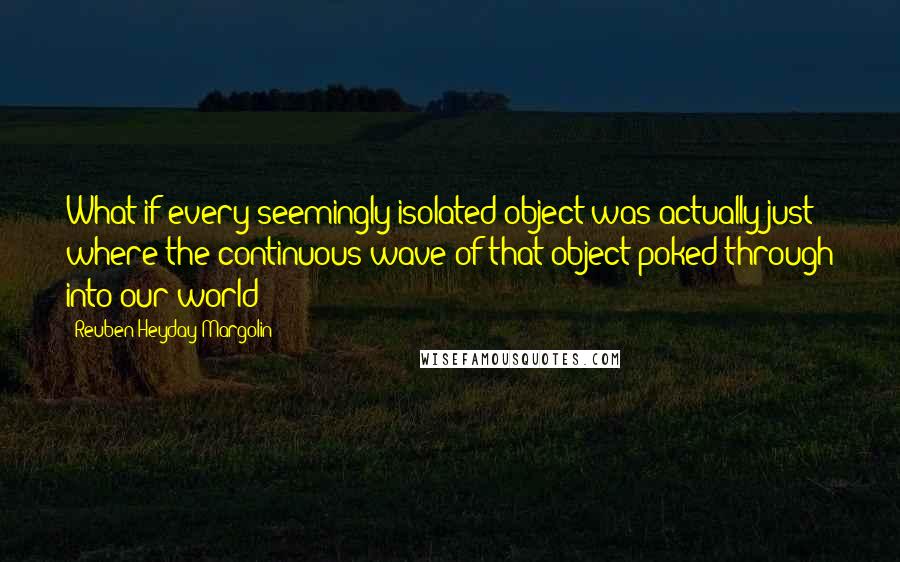 Reuben Heyday Margolin Quotes: What if every seemingly isolated object was actually just where the continuous wave of that object poked through into our world?