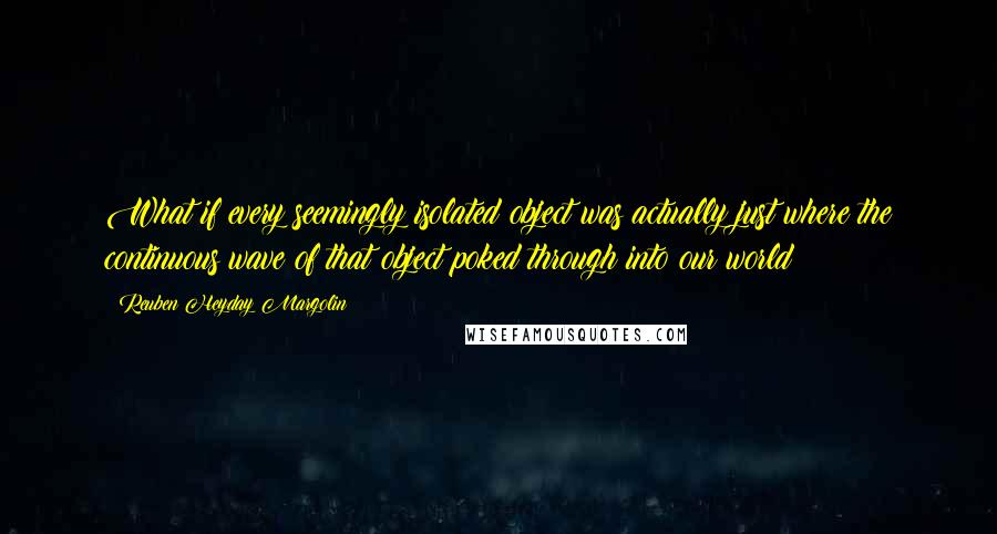 Reuben Heyday Margolin Quotes: What if every seemingly isolated object was actually just where the continuous wave of that object poked through into our world?