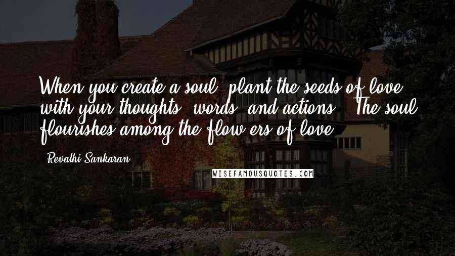 Revathi Sankaran Quotes: When you create a soul, plant the seeds of love with your thoughts, words, and actions . The soul flourishes among the flow-ers of love.
