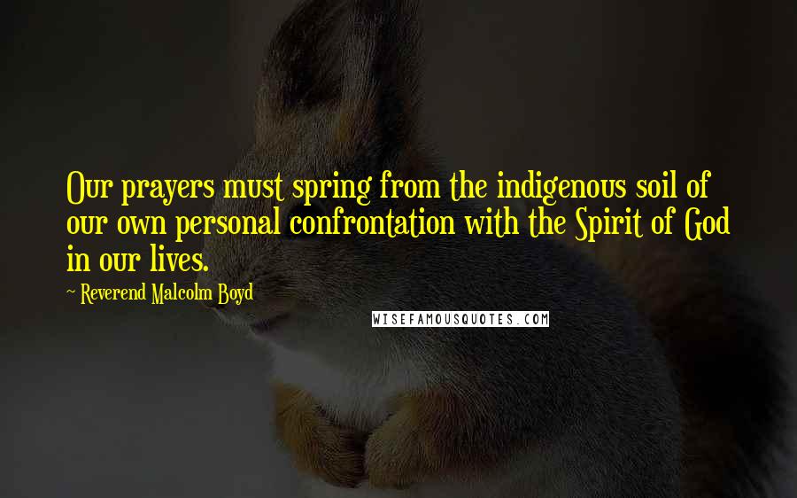 Reverend Malcolm Boyd Quotes: Our prayers must spring from the indigenous soil of our own personal confrontation with the Spirit of God in our lives.