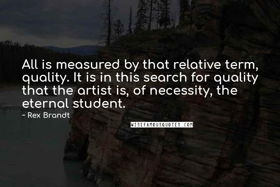 Rex Brandt Quotes: All is measured by that relative term, quality. It is in this search for quality that the artist is, of necessity, the eternal student.
