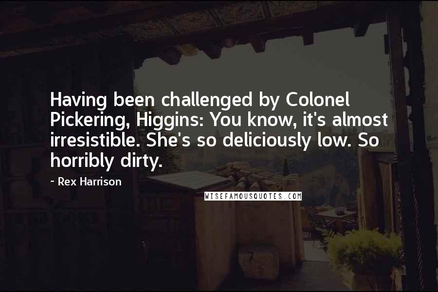 Rex Harrison Quotes: Having been challenged by Colonel Pickering, Higgins: You know, it's almost irresistible. She's so deliciously low. So horribly dirty.