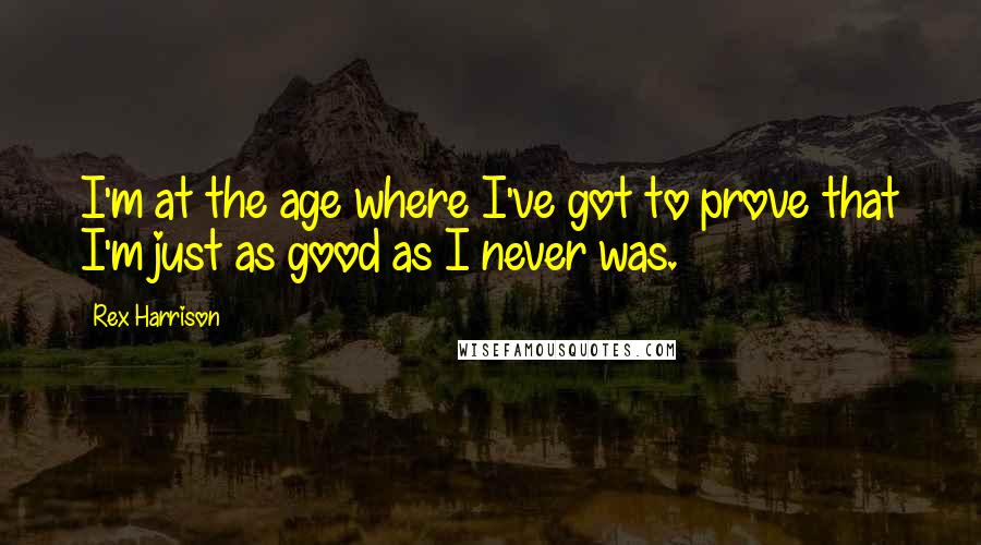 Rex Harrison Quotes: I'm at the age where I've got to prove that I'm just as good as I never was.