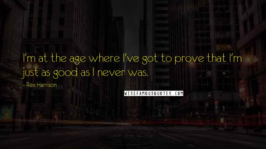 Rex Harrison Quotes: I'm at the age where I've got to prove that I'm just as good as I never was.