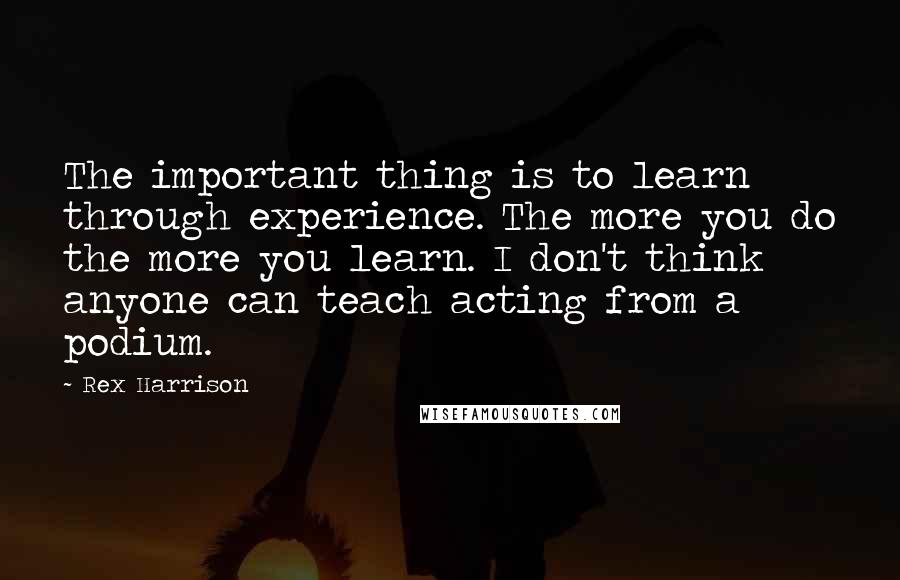 Rex Harrison Quotes: The important thing is to learn through experience. The more you do the more you learn. I don't think anyone can teach acting from a podium.