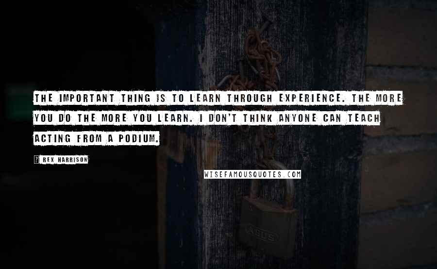 Rex Harrison Quotes: The important thing is to learn through experience. The more you do the more you learn. I don't think anyone can teach acting from a podium.