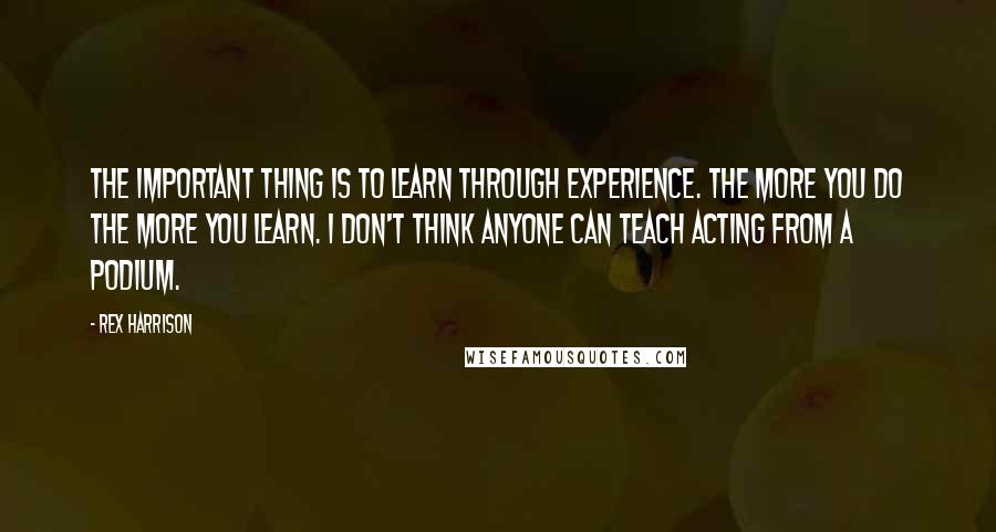 Rex Harrison Quotes: The important thing is to learn through experience. The more you do the more you learn. I don't think anyone can teach acting from a podium.