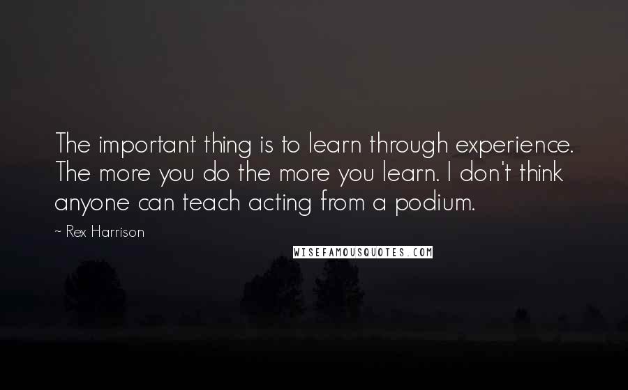 Rex Harrison Quotes: The important thing is to learn through experience. The more you do the more you learn. I don't think anyone can teach acting from a podium.