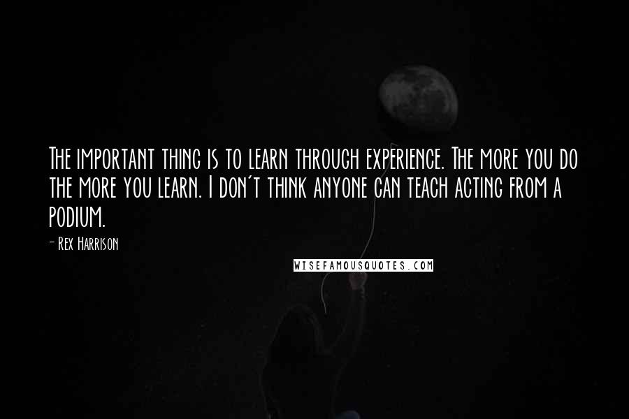 Rex Harrison Quotes: The important thing is to learn through experience. The more you do the more you learn. I don't think anyone can teach acting from a podium.