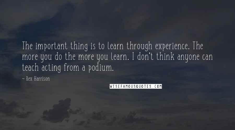 Rex Harrison Quotes: The important thing is to learn through experience. The more you do the more you learn. I don't think anyone can teach acting from a podium.