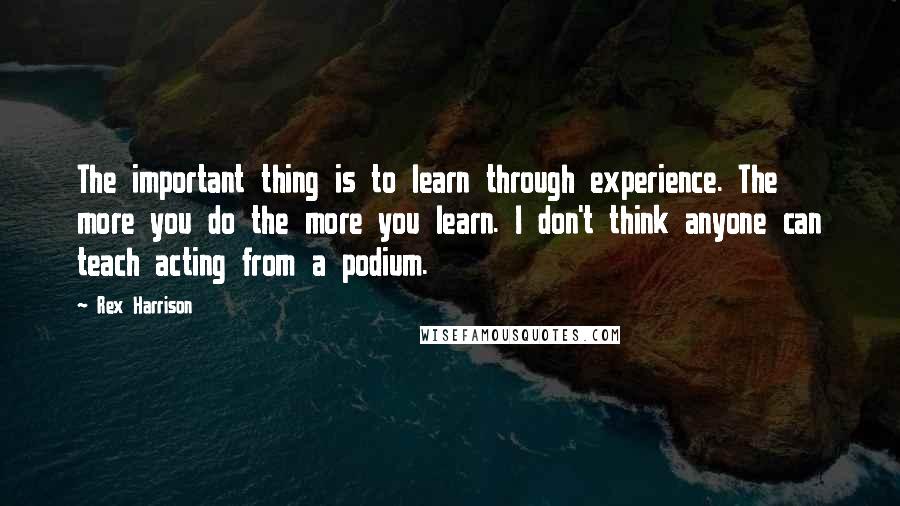 Rex Harrison Quotes: The important thing is to learn through experience. The more you do the more you learn. I don't think anyone can teach acting from a podium.