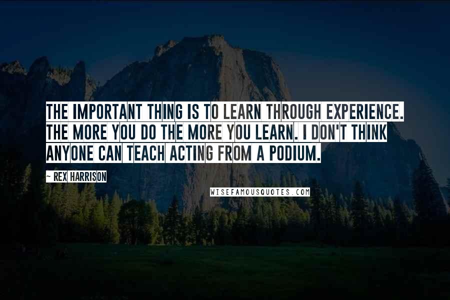 Rex Harrison Quotes: The important thing is to learn through experience. The more you do the more you learn. I don't think anyone can teach acting from a podium.