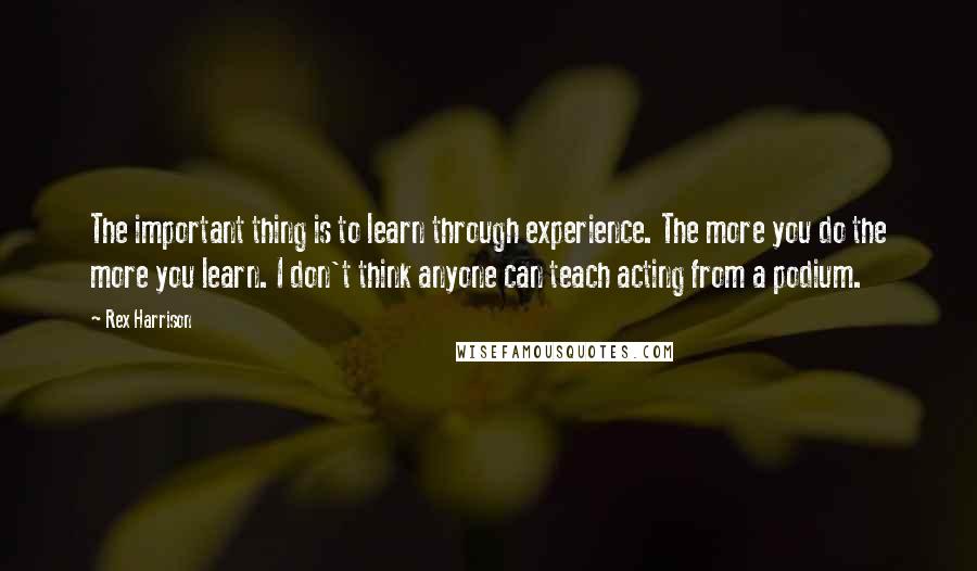 Rex Harrison Quotes: The important thing is to learn through experience. The more you do the more you learn. I don't think anyone can teach acting from a podium.