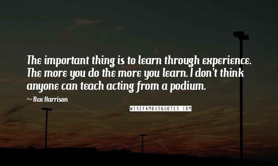 Rex Harrison Quotes: The important thing is to learn through experience. The more you do the more you learn. I don't think anyone can teach acting from a podium.