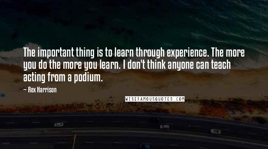 Rex Harrison Quotes: The important thing is to learn through experience. The more you do the more you learn. I don't think anyone can teach acting from a podium.