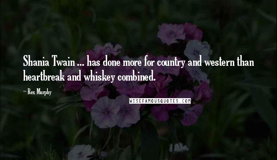 Rex Murphy Quotes: Shania Twain ... has done more for country and western than heartbreak and whiskey combined.