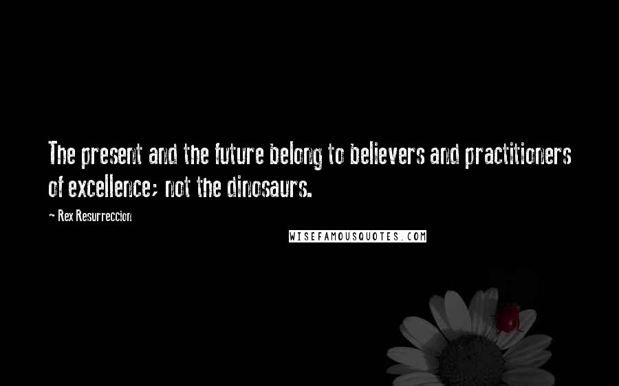 Rex Resurreccion Quotes: The present and the future belong to believers and practitioners of excellence; not the dinosaurs.