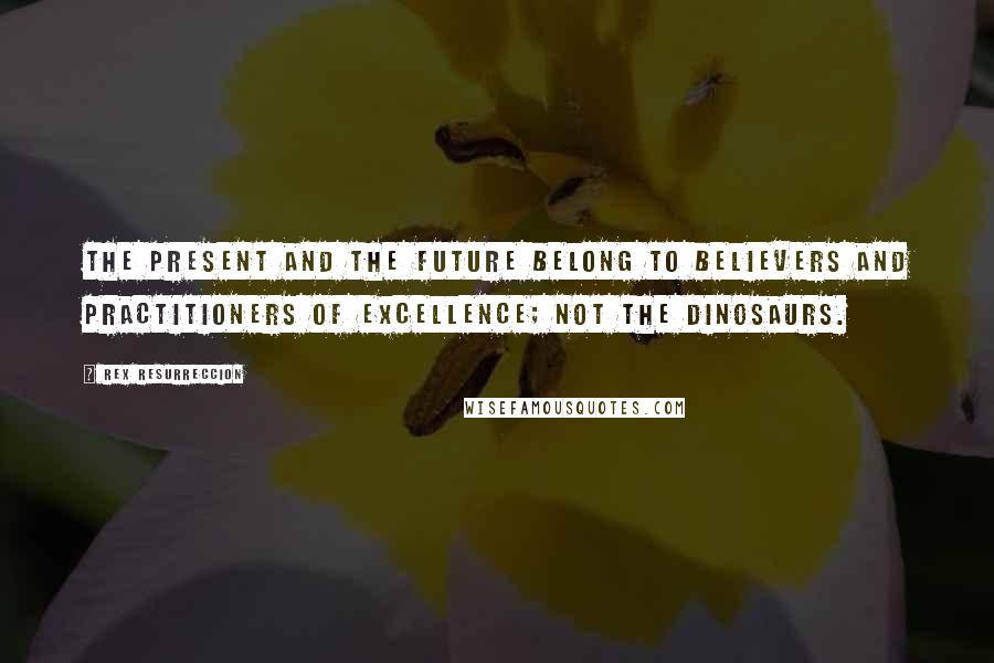Rex Resurreccion Quotes: The present and the future belong to believers and practitioners of excellence; not the dinosaurs.