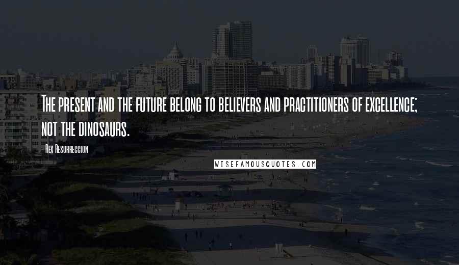 Rex Resurreccion Quotes: The present and the future belong to believers and practitioners of excellence; not the dinosaurs.