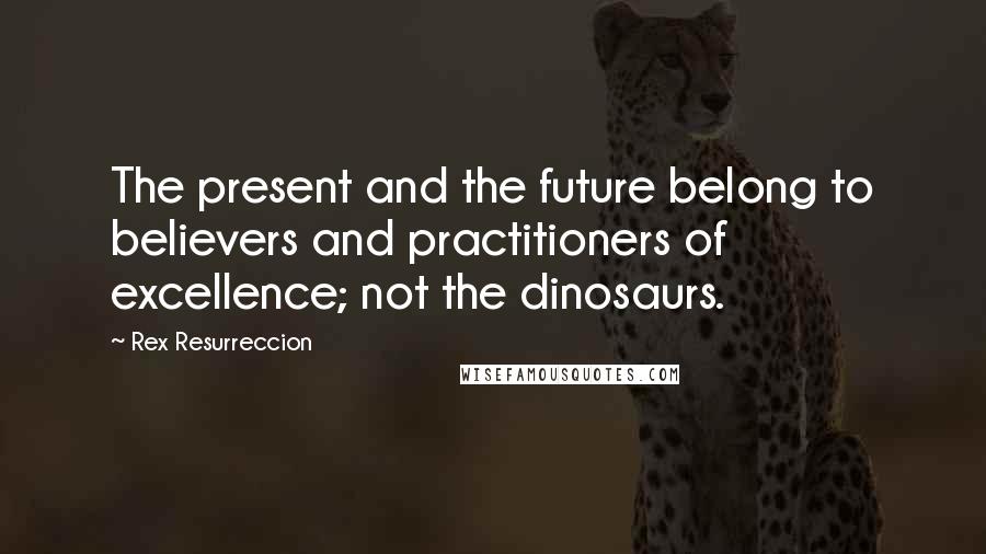 Rex Resurreccion Quotes: The present and the future belong to believers and practitioners of excellence; not the dinosaurs.