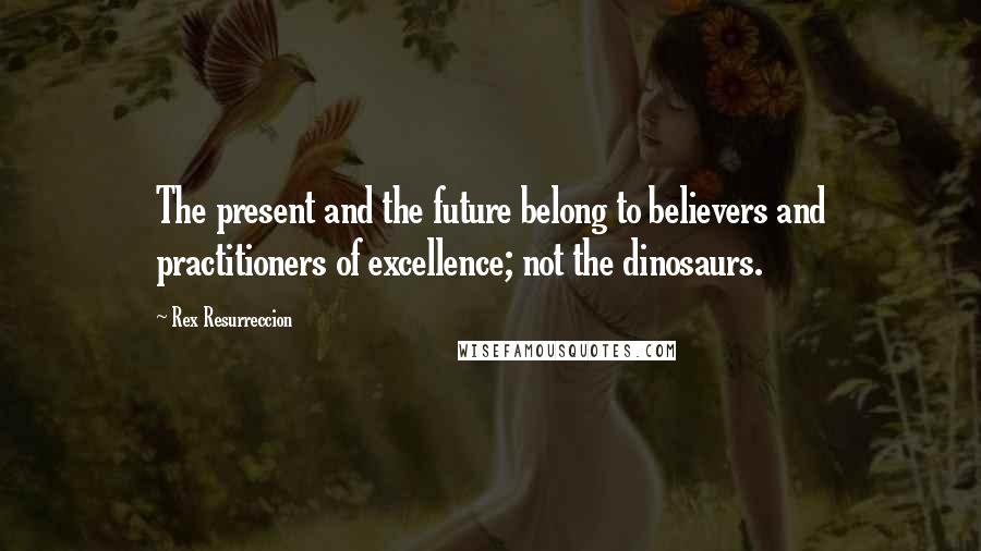 Rex Resurreccion Quotes: The present and the future belong to believers and practitioners of excellence; not the dinosaurs.