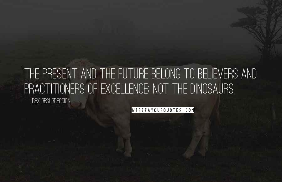 Rex Resurreccion Quotes: The present and the future belong to believers and practitioners of excellence; not the dinosaurs.