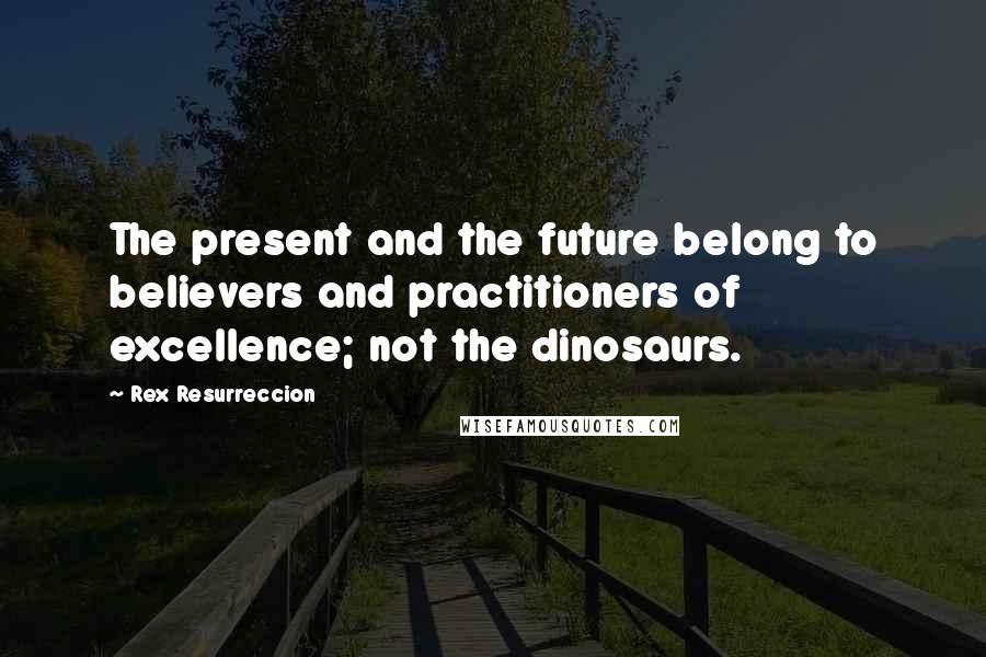 Rex Resurreccion Quotes: The present and the future belong to believers and practitioners of excellence; not the dinosaurs.